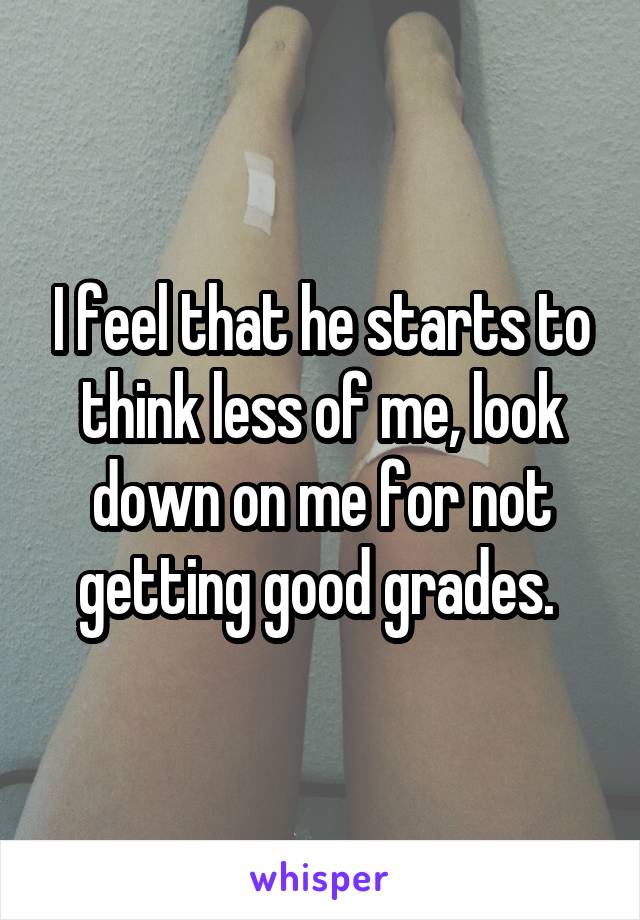 I feel that he starts to think less of me, look down on me for not getting good grades. 