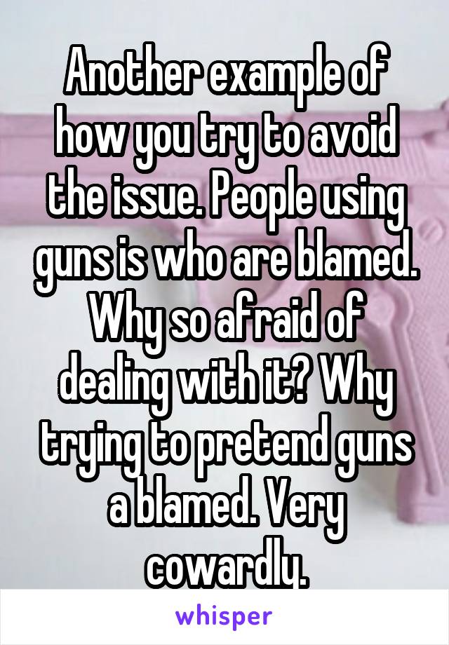 Another example of how you try to avoid the issue. People using guns is who are blamed. Why so afraid of dealing with it? Why trying to pretend guns a blamed. Very cowardly.