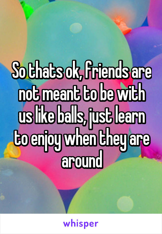 So thats ok, friends are not meant to be with us like balls, just learn to enjoy when they are around