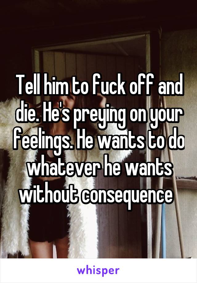 Tell him to fuck off and die. He's preying on your feelings. He wants to do whatever he wants without consequence  