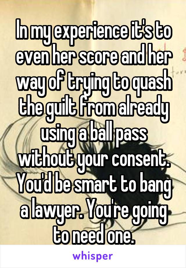 In my experience it's to even her score and her way of trying to quash the guilt from already using a ball pass without your consent. You'd be smart to bang a lawyer. You're going to need one.