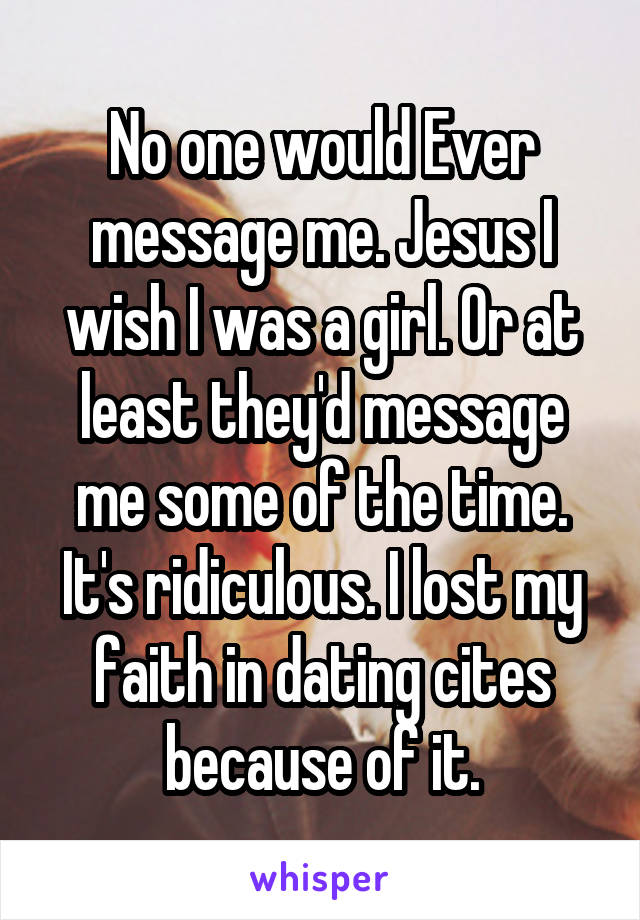 No one would Ever message me. Jesus I wish I was a girl. Or at least they'd message me some of the time. It's ridiculous. I lost my faith in dating cites because of it.