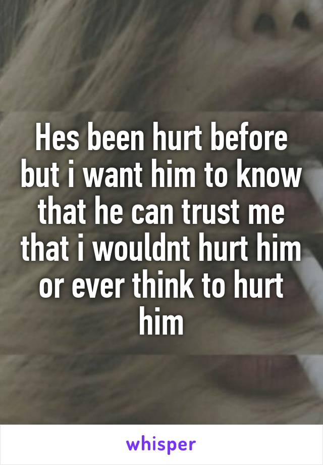 Hes been hurt before but i want him to know that he can trust me that i wouldnt hurt him or ever think to hurt him
