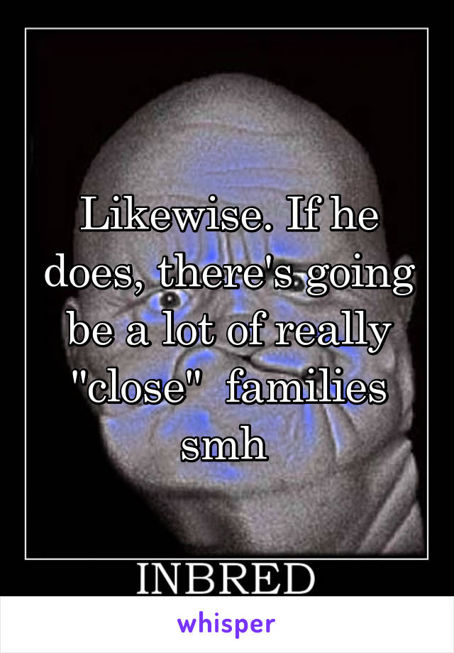 Likewise. If he does, there's going be a lot of really "close"  families smh 