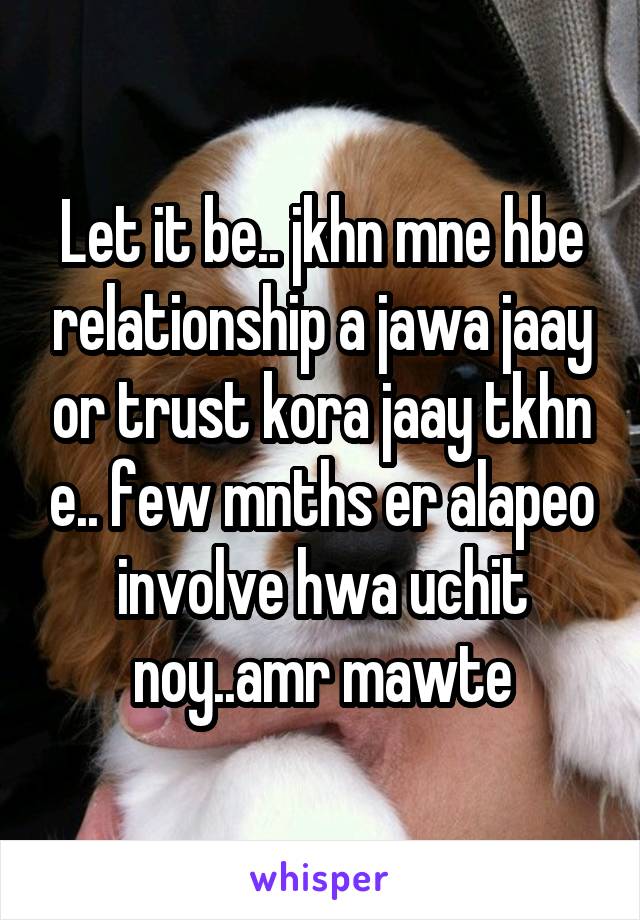 Let it be.. jkhn mne hbe relationship a jawa jaay or trust kora jaay tkhn e.. few mnths er alapeo involve hwa uchit noy..amr mawte