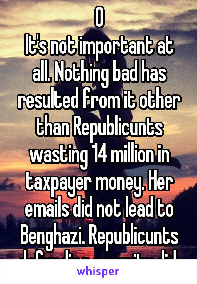 0
It's not important at all. Nothing bad has resulted from it other than Republicunts wasting 14 million in taxpayer money. Her emails did not lead to Benghazi. Republicunts defunding security did.
