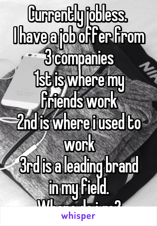 Currently jobless. 
I have a job offer from 3 companies
1st is where my friends work
2nd is where i used to work
3rd is a leading brand in my field.
Where do i go?