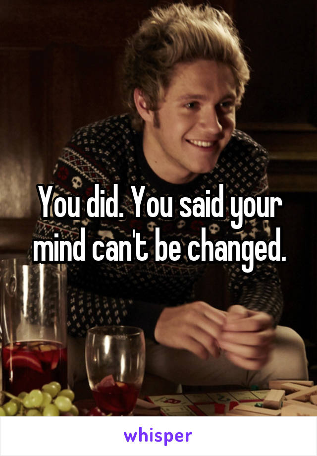 You did. You said your mind can't be changed.