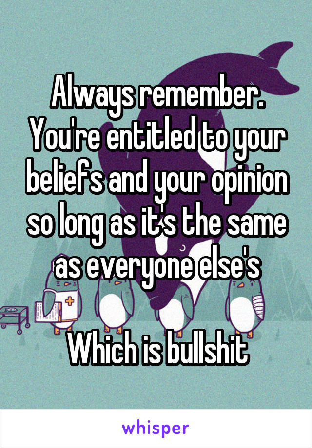 Always remember. You're entitled to your beliefs and your opinion so long as it's the same as everyone else's

Which is bullshit