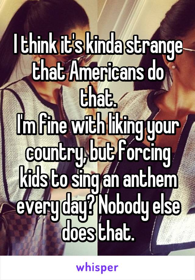 I think it's kinda strange that Americans do that.
I'm fine with liking your country, but forcing kids to sing an anthem every day? Nobody else does that.