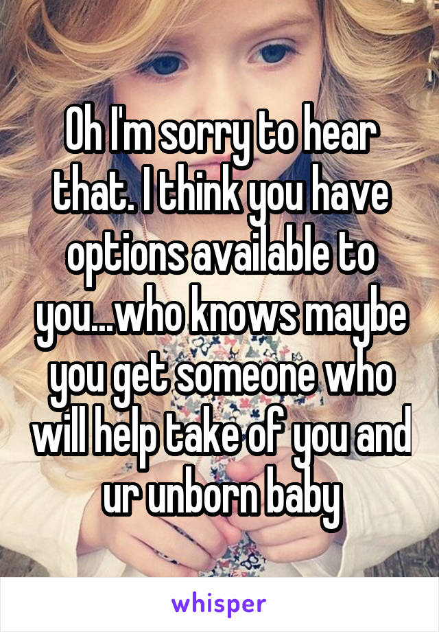 Oh I'm sorry to hear that. I think you have options available to you...who knows maybe you get someone who will help take of you and ur unborn baby