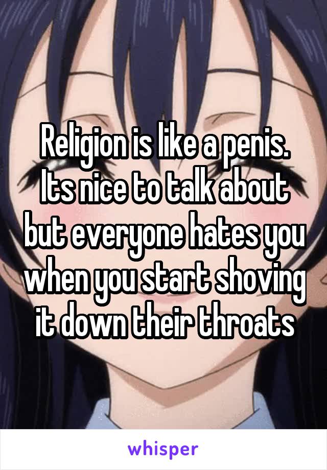 Religion is like a penis. Its nice to talk about but everyone hates you when you start shoving it down their throats