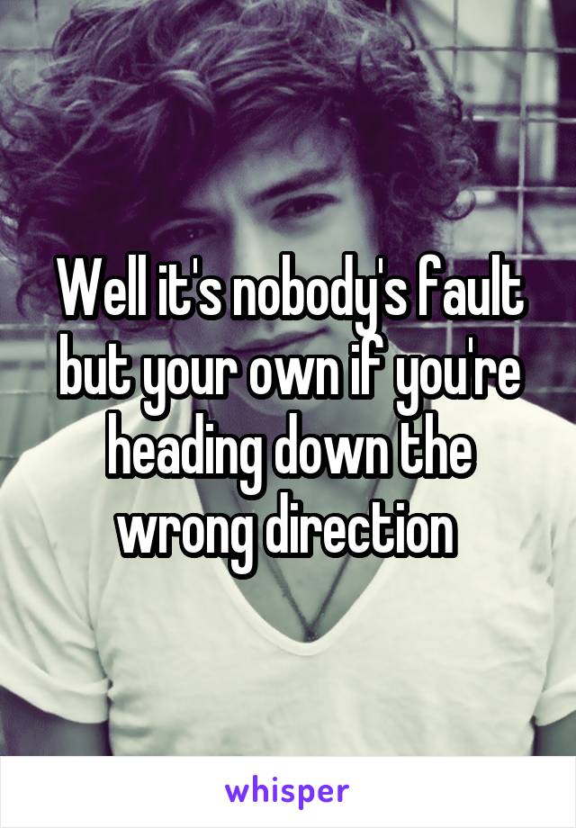 Well it's nobody's fault but your own if you're heading down the wrong direction 