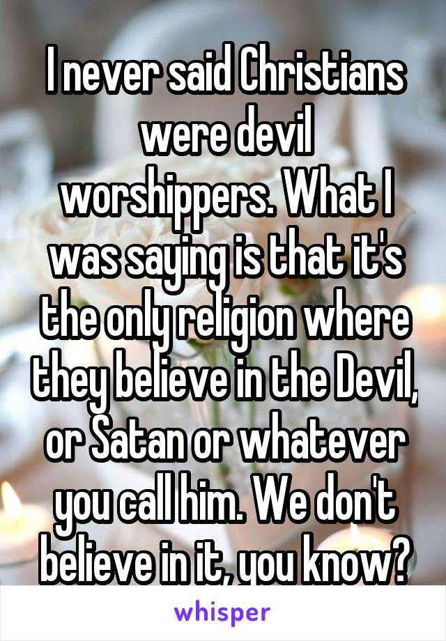 I never said Christians were devil worshippers. What I was saying is that it's the only religion where they believe in the Devil, or Satan or whatever you call him. We don't believe in it, you know?