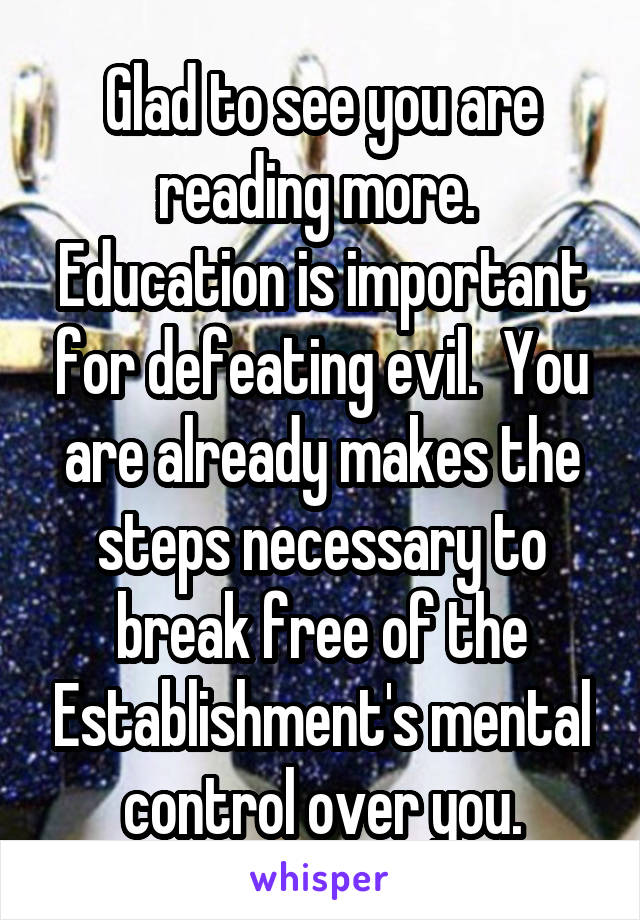 Glad to see you are reading more.  Education is important for defeating evil.  You are already makes the steps necessary to break free of the Establishment's mental control over you.