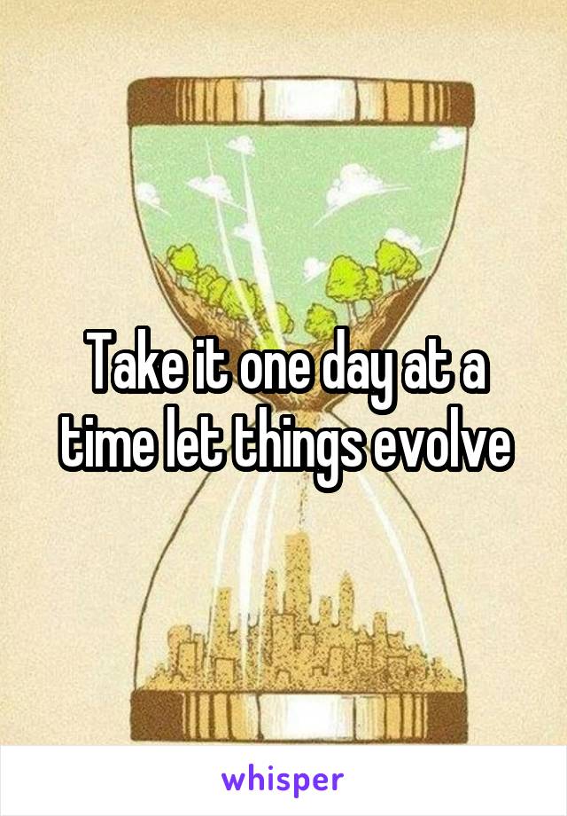 Take it one day at a time let things evolve