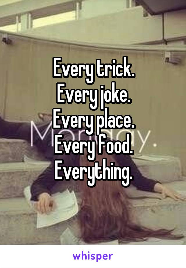 Every trick.
Every joke.
Every place.
Every food.
Everything.
