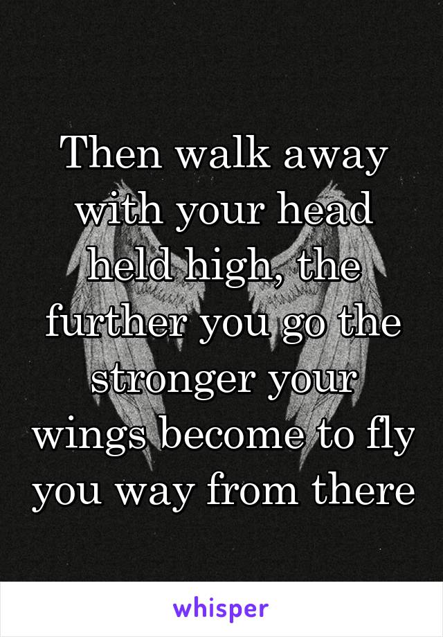 Then walk away with your head held high, the further you go the stronger your wings become to fly you way from there