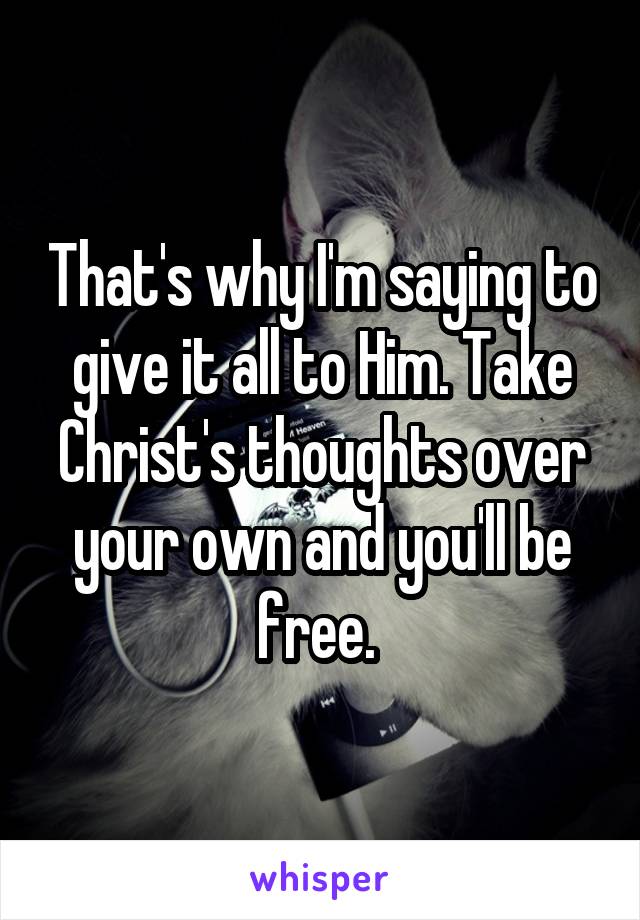 That's why I'm saying to give it all to Him. Take Christ's thoughts over your own and you'll be free. 