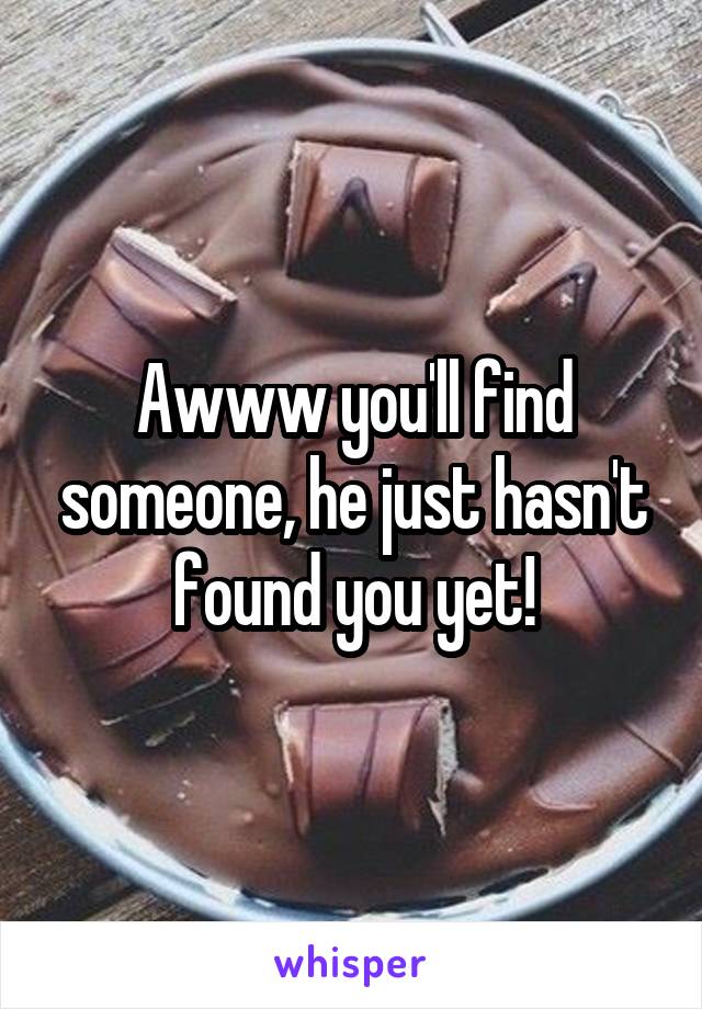 Awww you'll find someone, he just hasn't found you yet!