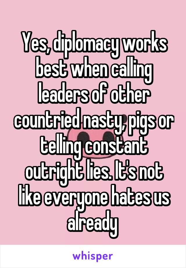 Yes, diplomacy works best when calling leaders of other countried nasty, pigs or telling constant outright lies. It's not like everyone hates us already 