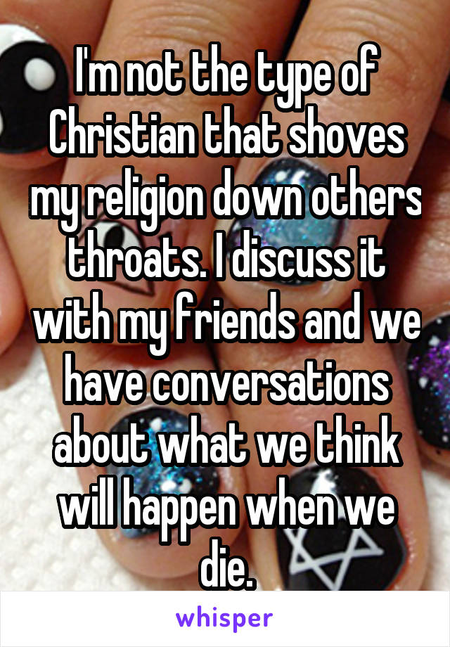 I'm not the type of Christian that shoves my religion down others throats. I discuss it with my friends and we have conversations about what we think will happen when we die.