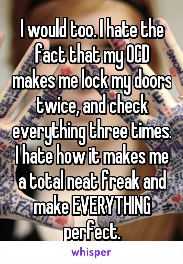 I would too. I hate the fact that my OCD makes me lock my doors twice, and check everything three times. I hate how it makes me a total neat freak and make EVERYTHING perfect.