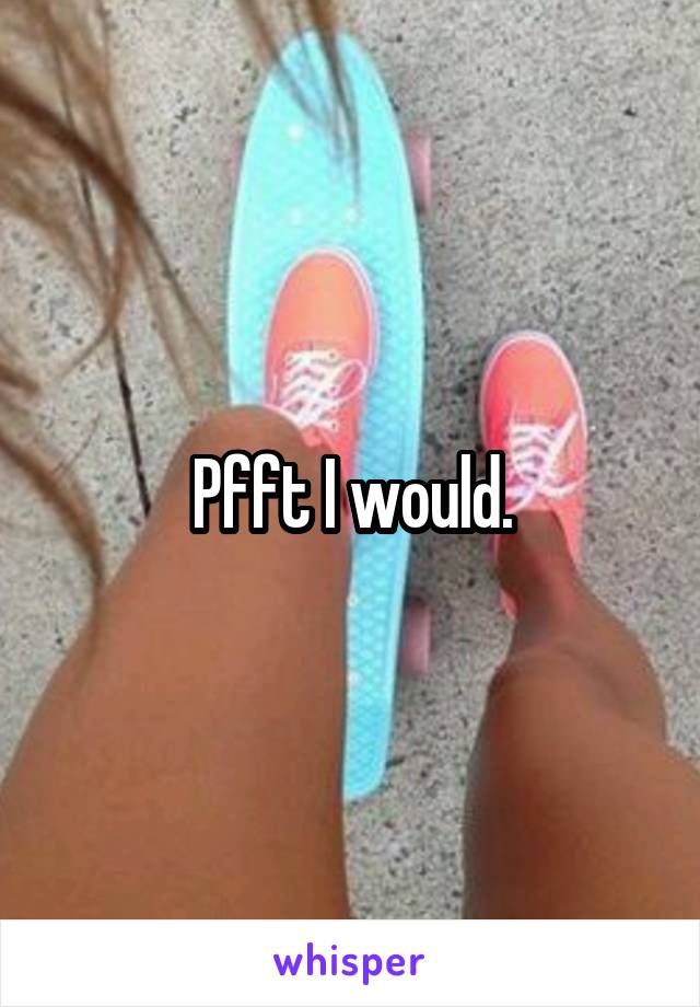 Pfft I would.