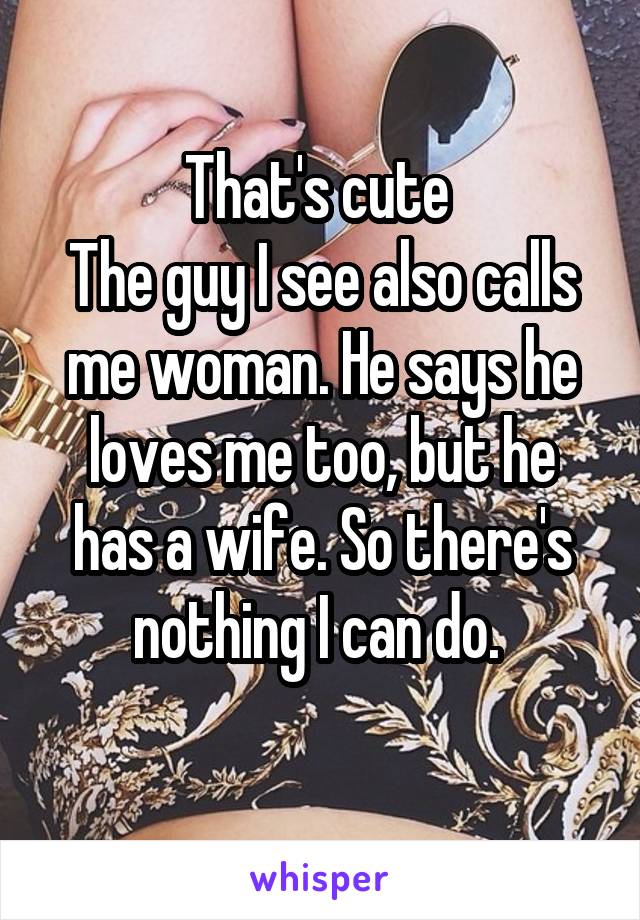 That's cute 
The guy I see also calls me woman. He says he loves me too, but he has a wife. So there's nothing I can do. 
