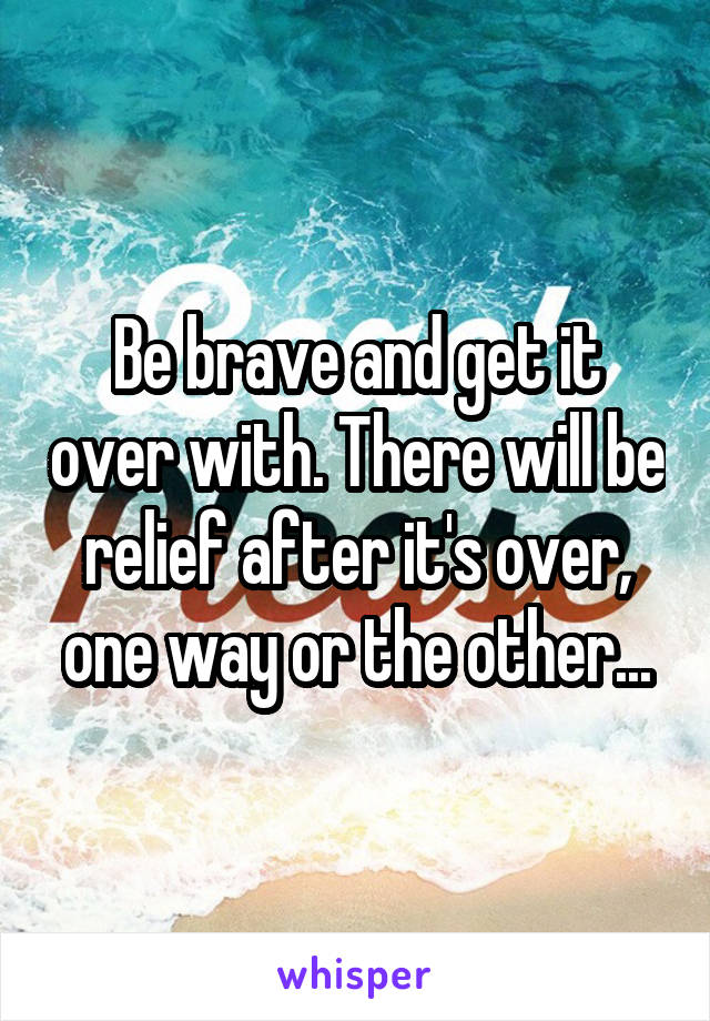 Be brave and get it over with. There will be relief after it's over, one way or the other...
