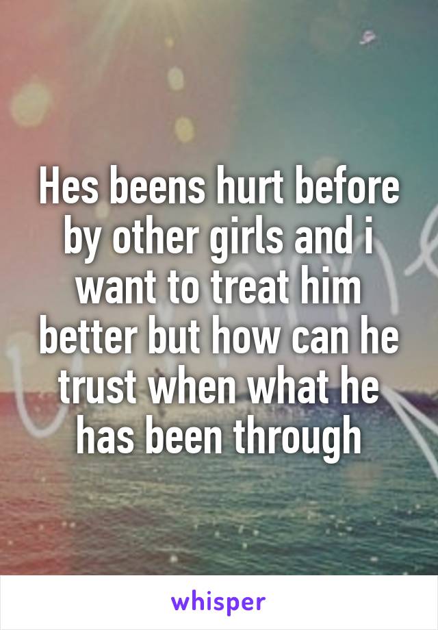 Hes beens hurt before by other girls and i want to treat him better but how can he trust when what he has been through
