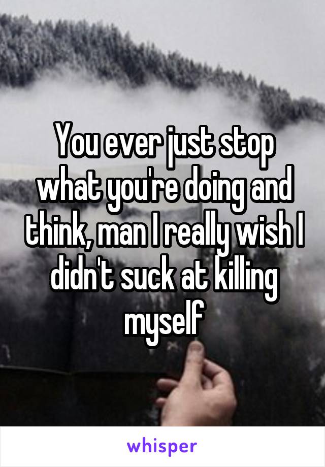You ever just stop what you're doing and think, man I really wish I didn't suck at killing myself