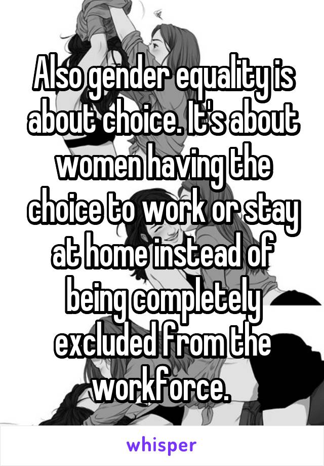 Also gender equality is about choice. It's about women having the choice to work or stay at home instead of being completely excluded from the workforce. 