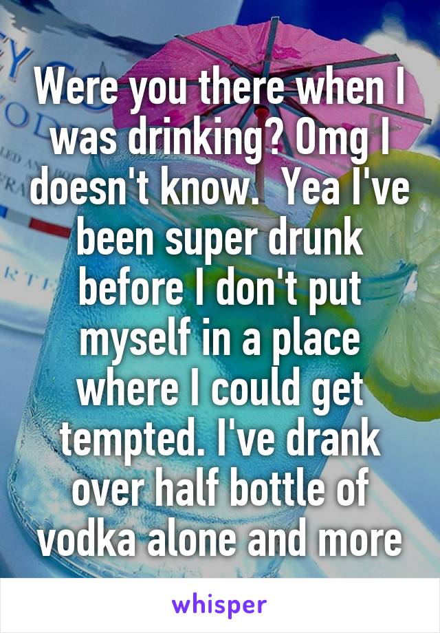 Were you there when I was drinking? Omg I doesn't know.  Yea I've been super drunk before I don't put myself in a place where I could get tempted. I've drank over half bottle of vodka alone and more