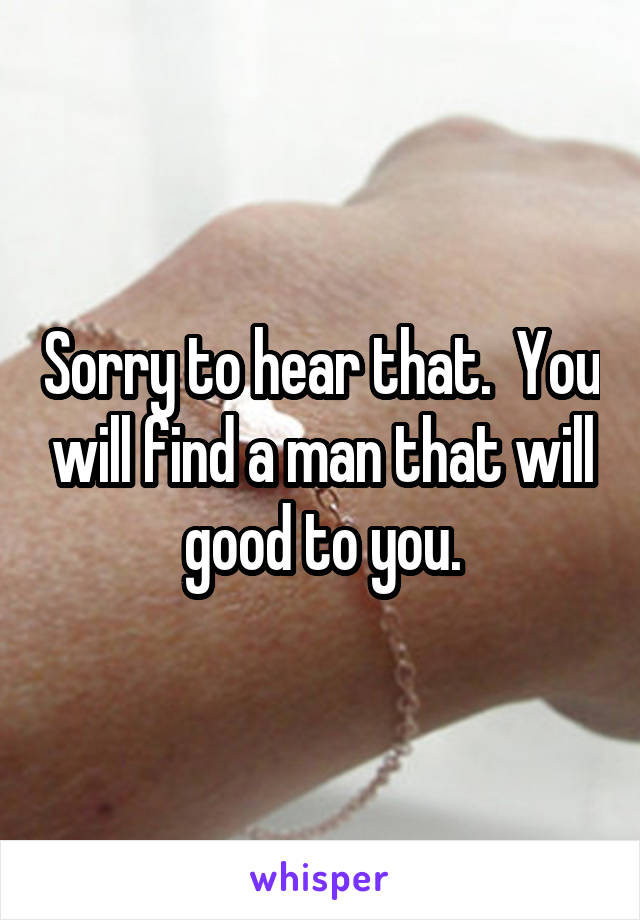 Sorry to hear that.  You will find a man that will good to you.