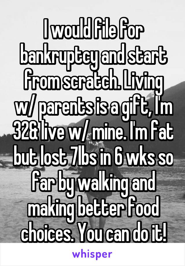 I would file for bankruptcy and start from scratch. Living w/ parents is a gift, I'm 32& live w/ mine. I'm fat but lost 7lbs in 6 wks so far by walking and making better food choices. You can do it!