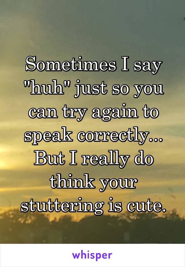 Sometimes I say "huh" just so you can try again to speak correctly...
But I really do think your stuttering is cute.