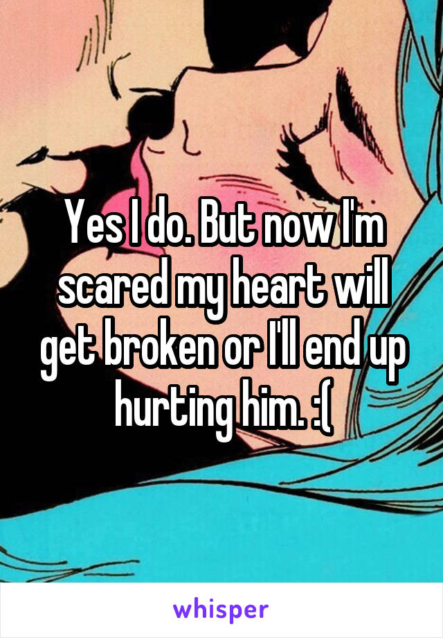 Yes I do. But now I'm scared my heart will get broken or I'll end up hurting him. :(
