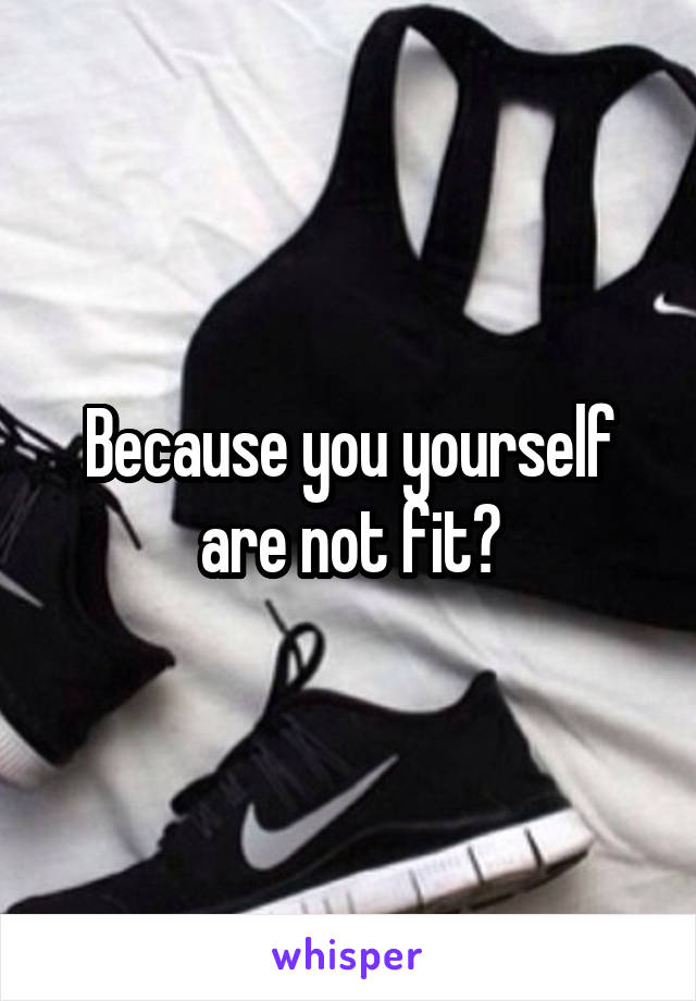 Because you yourself are not fit?