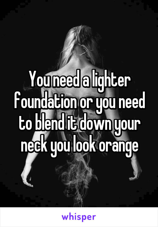 You need a lighter foundation or you need to blend it down your neck you look orange