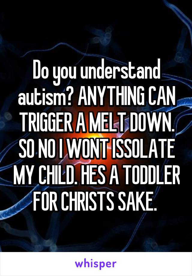 Do you understand autism? ANYTHING CAN TRIGGER A MELT DOWN. SO NO I WONT ISSOLATE MY CHILD. HES A TODDLER FOR CHRISTS SAKE. 