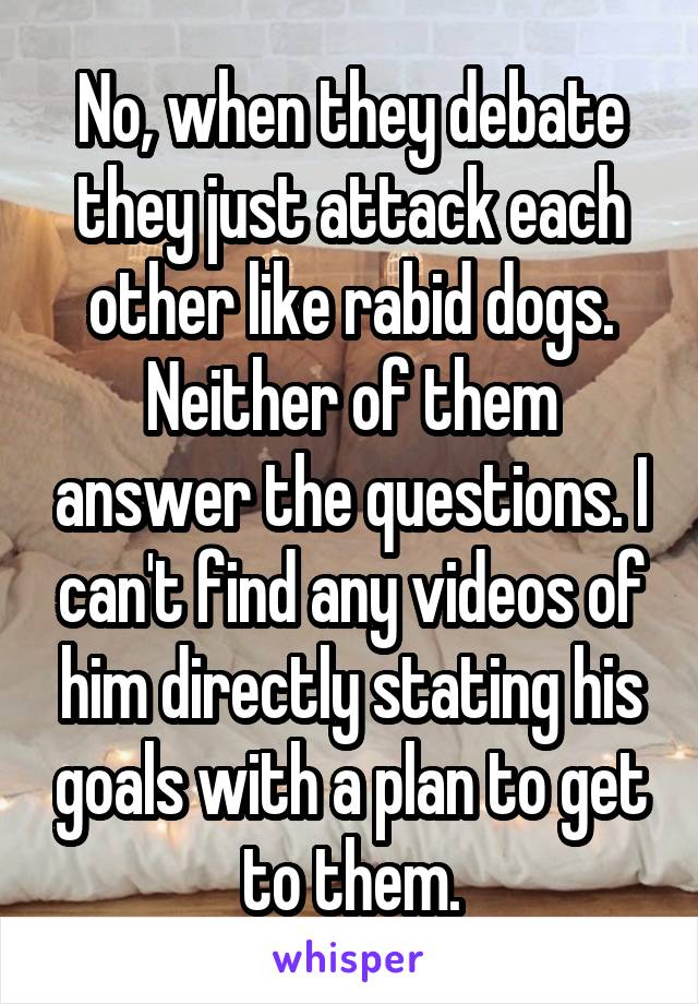 No, when they debate they just attack each other like rabid dogs. Neither of them answer the questions. I can't find any videos of him directly stating his goals with a plan to get to them.