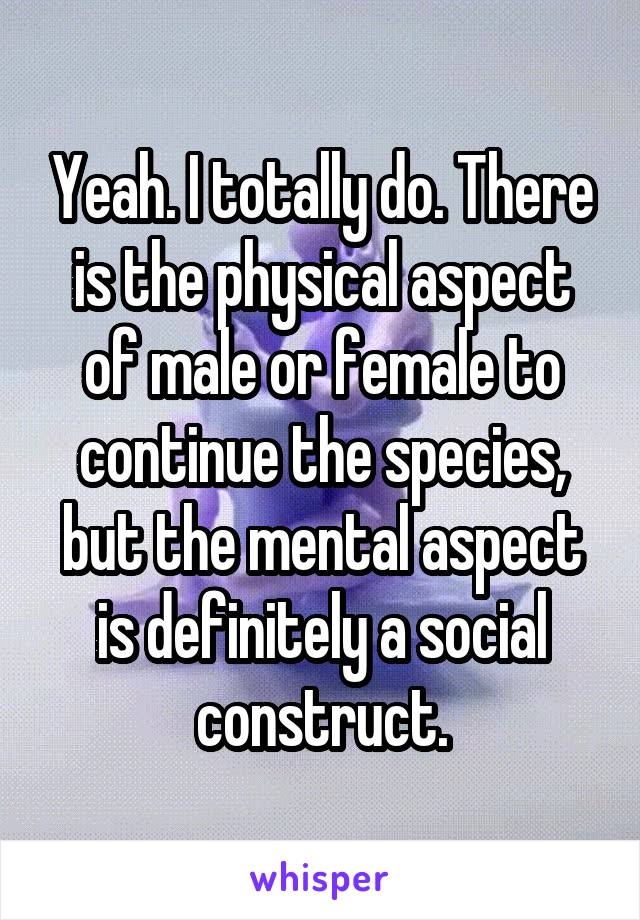 Yeah. I totally do. There is the physical aspect of male or female to continue the species, but the mental aspect is definitely a social construct.