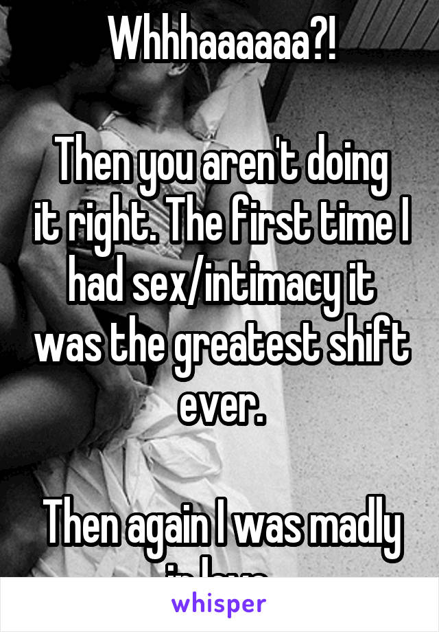 Whhhaaaaaa?!

Then you aren't doing it right. The first time I had sex/intimacy it was the greatest shift ever.

Then again I was madly in love.