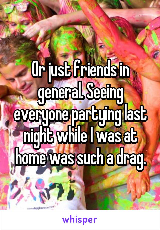 Or just friends in general. Seeing everyone partying last night while I was at home was such a drag.