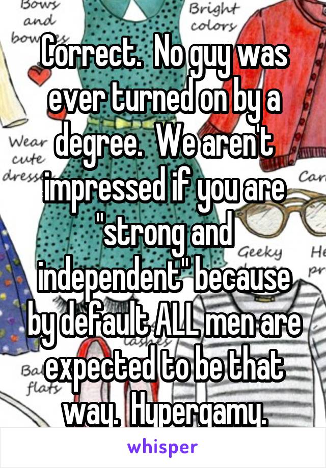 Correct.  No guy was ever turned on by a degree.  We aren't impressed if you are "strong and independent" because by default ALL men are expected to be that way.  Hypergamy.