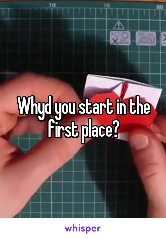 Whyd you start in the first place?