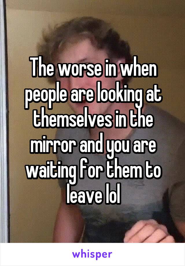 The worse in when people are looking at themselves in the mirror and you are waiting for them to leave lol