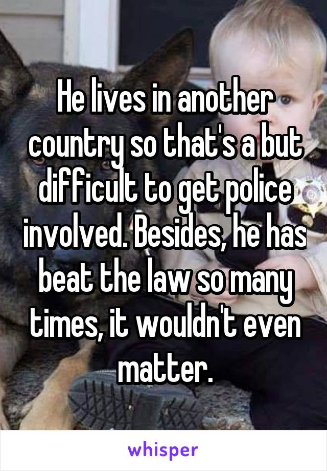 He lives in another country so that's a but difficult to get police involved. Besides, he has beat the law so many times, it wouldn't even matter.