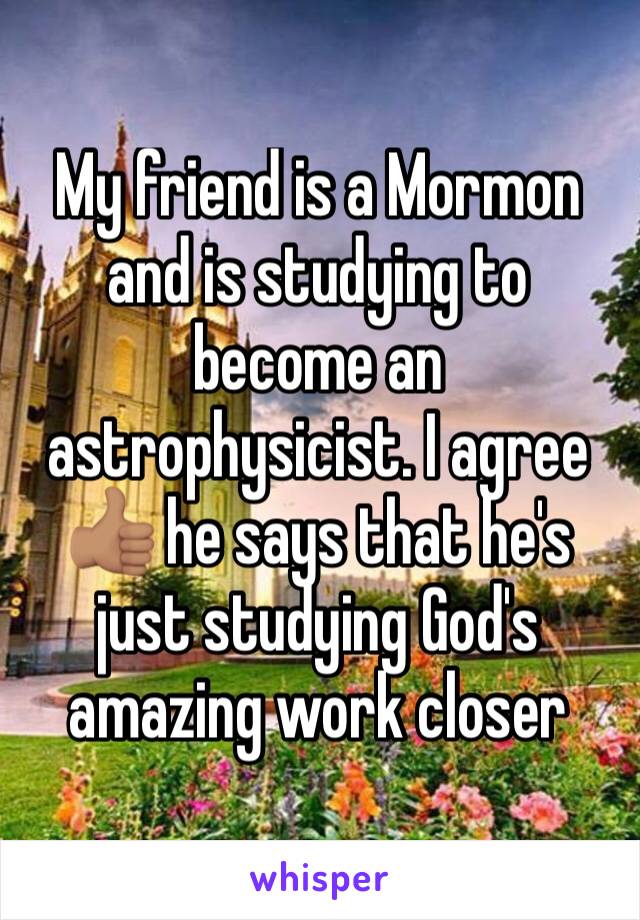 My friend is a Mormon and is studying to become an astrophysicist. I agree 👍🏽 he says that he's just studying God's amazing work closer